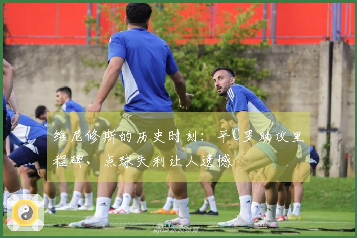 维尼修斯的历史时刻：平C罗助攻里程碑，点球失利让人遗憾