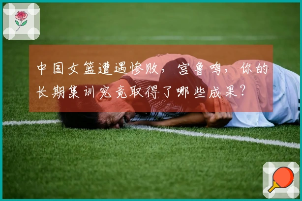 中国女篮遭遇惨败，宫鲁鸣，你的长期集训究竟取得了哪些成果？