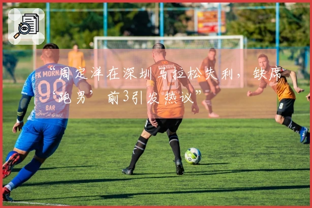 “周定洋在深圳马拉松失利，缺席‘跑男’前3引发热议”