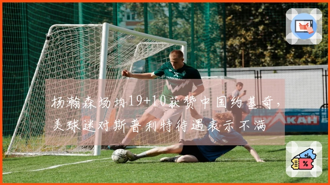 杨瀚森场均19+10获赞中国约基奇，美球迷对斯普利特待遇表示不满