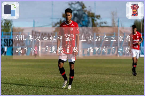 KHL再次回归中国！上海龙在主场首战中以1-2遗憾落败，福帅创下三项新纪录