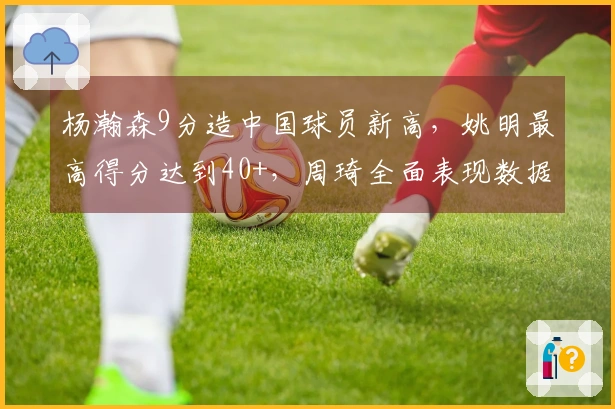 杨瀚森9分造中国球员新高，姚明最高得分达到40+，周琦全面表现数据全填满！