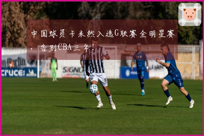 中国球员卡米然入选G联赛全明星赛，告别CBA三年！