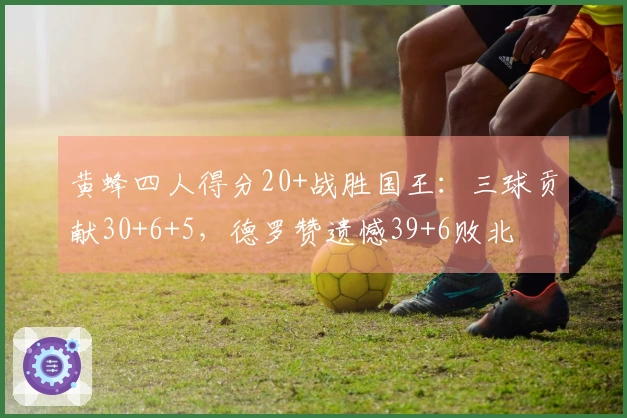 黄蜂四人得分20+战胜国王：三球贡献30+6+5，德罗赞遗憾39+6败北