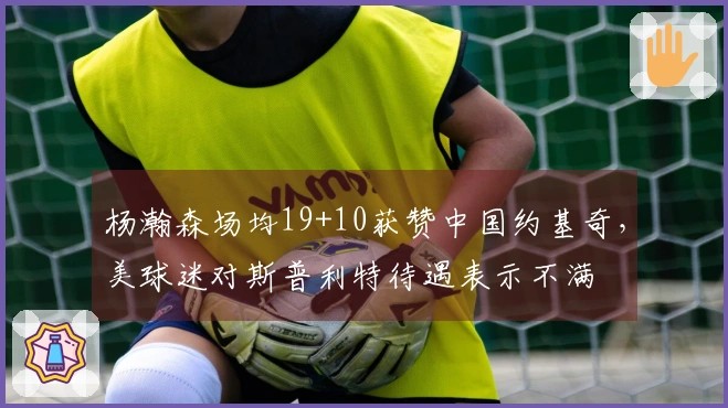 杨瀚森场均19+10获赞中国约基奇，美球迷对斯普利特待遇表示不满