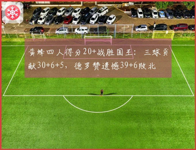 黄蜂四人得分20+战胜国王：三球贡献30+6+5，德罗赞遗憾39+6败北