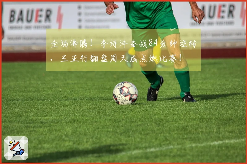 全场沸腾！李诗沣奋战84分钟逆转，王正行翻盘周天成点燃比赛！