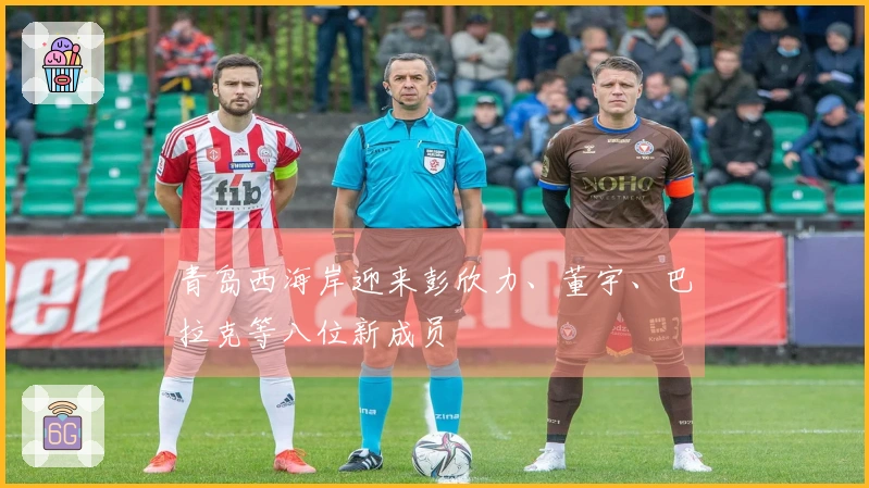 青岛西海岸迎来彭欣力、董宇、巴拉克等八位新成员