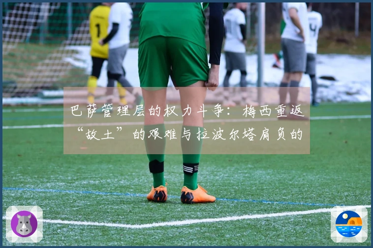 巴萨管理层的权力斗争：梅西重返“故土”的艰难与拉波尔塔肩负的压力