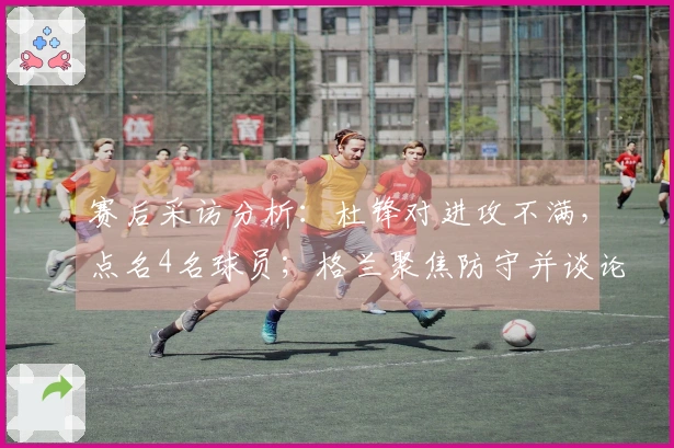 赛后采访分析：杜锋对进攻不满，点名4名球员；格兰聚焦防守并谈论新援动态