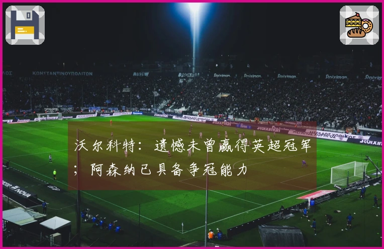 沃尔科特：遗憾未曾赢得英超冠军；阿森纳已具备争冠能力