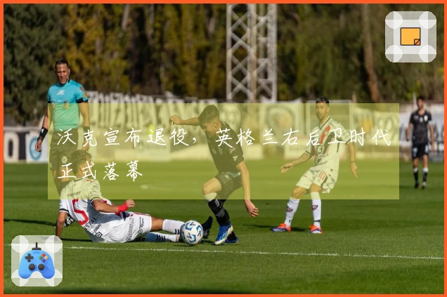 沃克宣布退役，英格兰右后卫时代正式落幕