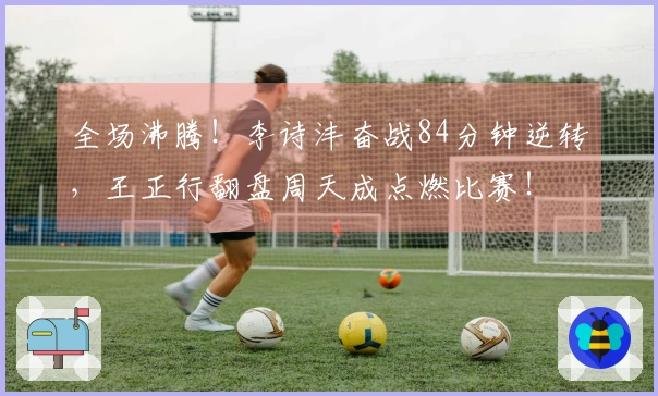 全场沸腾！李诗沣奋战84分钟逆转，王正行翻盘周天成点燃比赛！