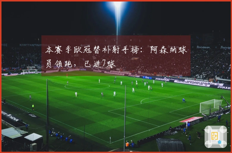 本赛季欧冠替补射手榜：阿森纳球员领跑，已进7球