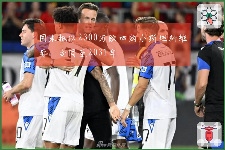 国米拟以2300万欧回购小斯坦科维奇，合同至2031年